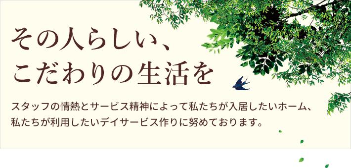 その人らしい、こだわりの生活をスタッフの情熱とサービス精神によって私たちが入居したいホーム、私たちが利用したいデイサービス作りに努めております。