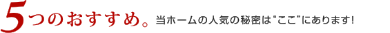 5つのおすすめ。当ホームの人気の秘密は”ここ”にあｒます！
