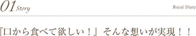 01Story 『口から食べて欲しい！』そんな想いが実現！！